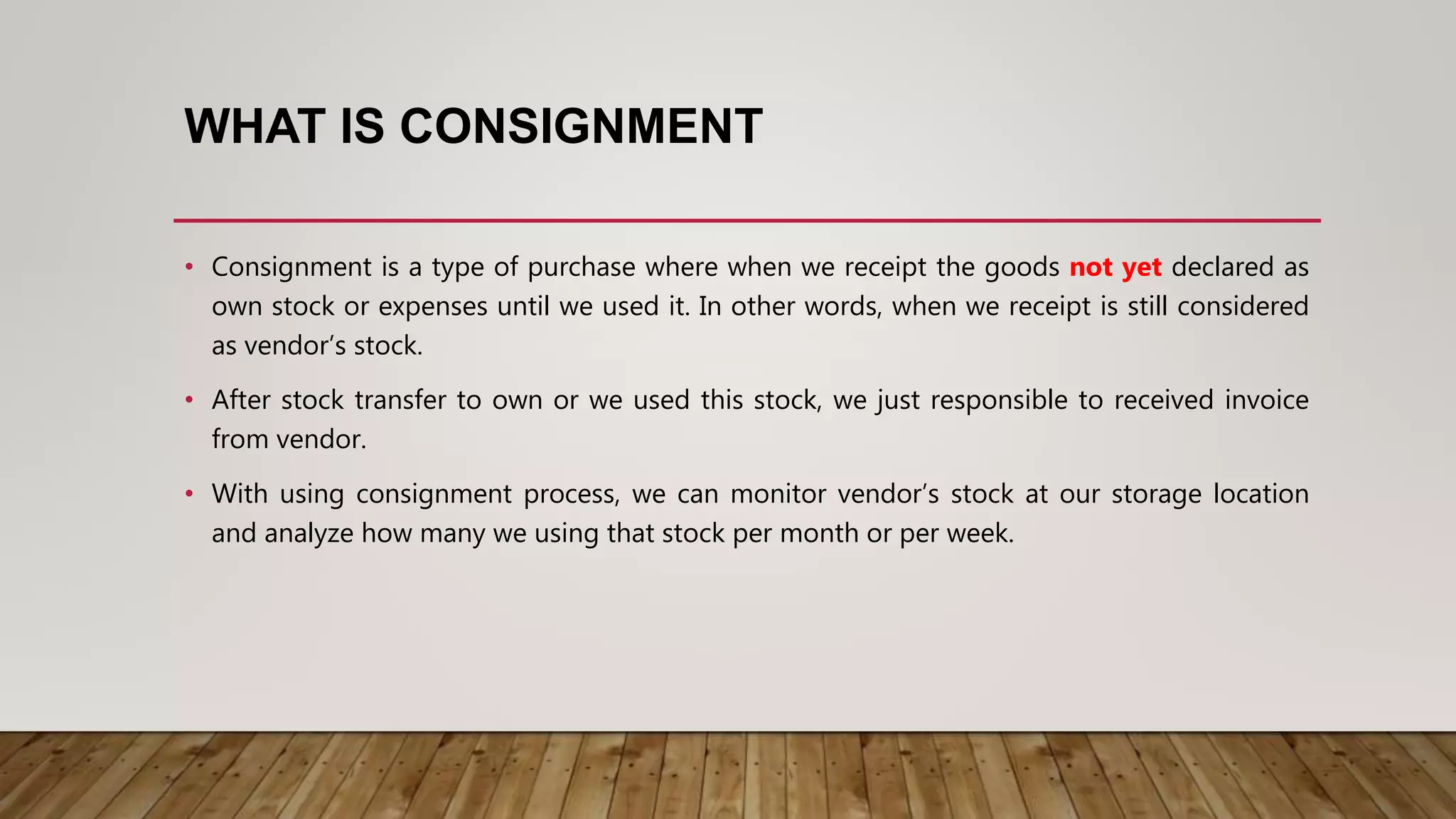 WHAT IS CONSIGNMENT
• Consignment is a type of purchase where when we receipt the goods not yet declared as
own stock or expenses until we used it. In other words, when we receipt is still considered
as vendor’s stock.
• After stock transfer to own or we used this stock, we just responsible to received invoice
from vendor.
• With using consignment process, we can monitor vendor’s stock at our storage location
and analyze how many we using that stock per month or per week.
 