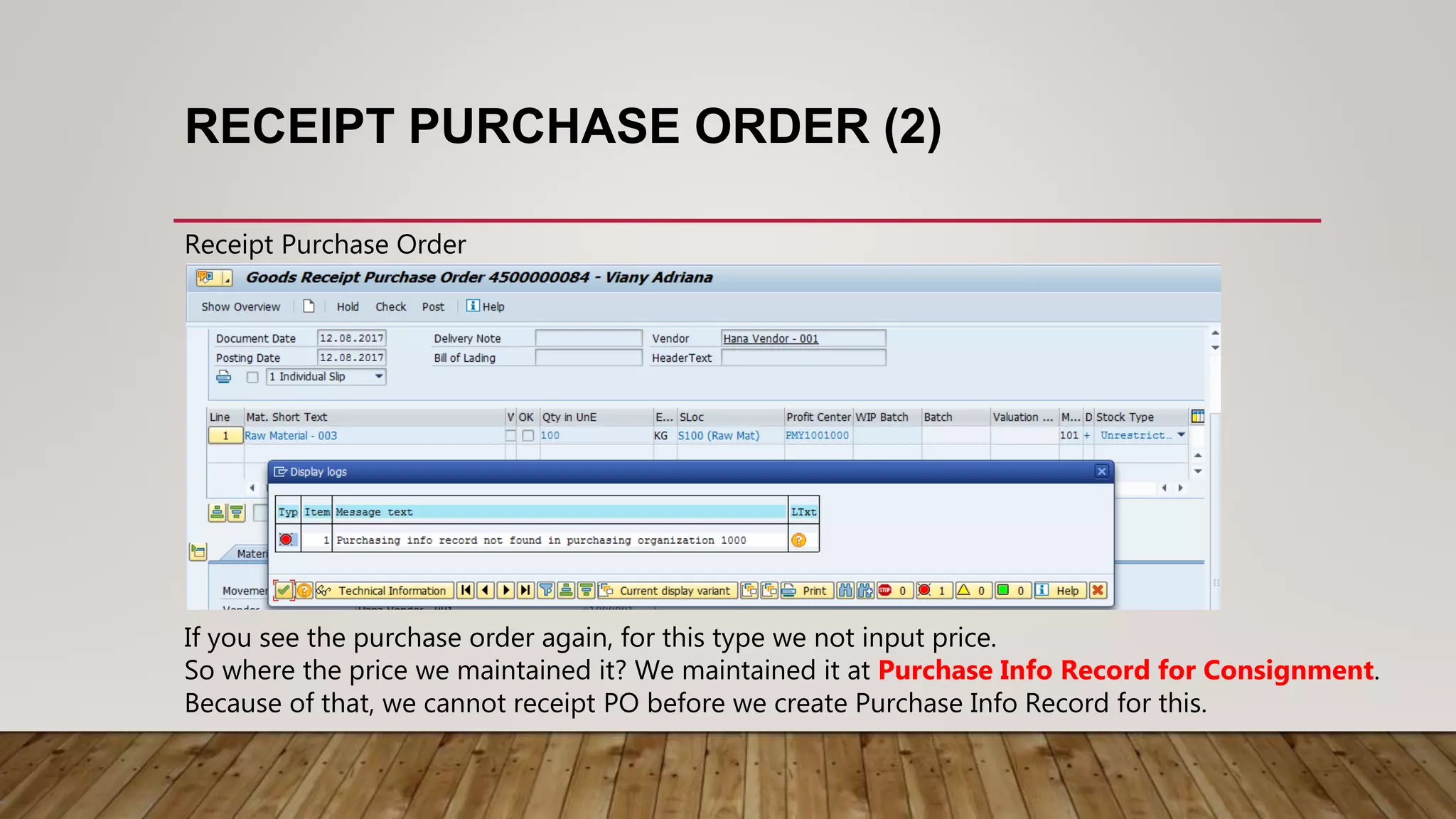 RECEIPT PURCHASE ORDER (2)
Receipt Purchase Order
If you see the purchase order again, for this type we not input price.
So where the price we maintained it? We maintained it at Purchase Info Record for Consignment.
Because of that, we cannot receipt PO before we create Purchase Info Record for this.
 