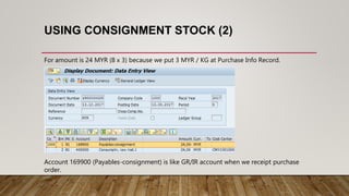 USING CONSIGNMENT STOCK (2)
For amount is 24 MYR (8 x 3) because we put 3 MYR / KG at Purchase Info Record.
Account 169900 (Payables-consignment) is like GR/IR account when we receipt purchase
order.
 