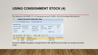 USING CONSIGNMENT STOCK (4)
For amount is 45 MYR (15 x 3) because we put 3 MYR / KG at Purchase Info Record.
Account 169900 (Payables-consignment) is like GR/IR account when we receipt purchase
order.
 