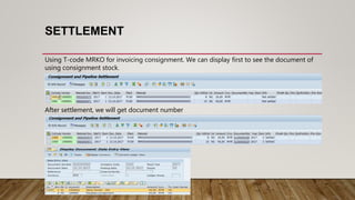 SETTLEMENT
Using T-code MRKO for invoicing consignment. We can display first to see the document of
using consignment stock.
After settlement, we will get document number
 