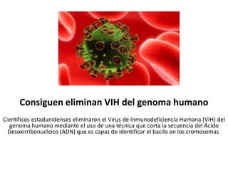 Consiguen eliminan VIH del genoma humano
Científicos estadunidenses eliminaron el Virus de Inmunodeficiencia Humana (VIH) del
genoma humano mediante el uso de una técnica que corta la secuencia del Ácido
Desoxirribonucleico (ADN) que es capaz de identificar el bacilo en los cromosomas.
 