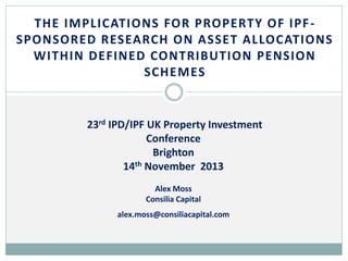 THE IMPLICATIONS FOR PROPERTY OF IPF SPONSORED RESEARCH ON ASSET ALLOCATIONS
WITHIN DEFINED CONTRIBUTION PENSION
SCHEMES

23rd IPD/IPF UK Property Investment
Conference
Brighton
14th November 2013
Alex Moss
Consilia Capital
alex.moss@consiliacapital.com

 