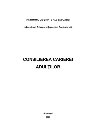 INSTITUTUL DE ŞTIINŢE ALE EDUCAŢIEI
Laboratorul Orientare Şcolară şi Profesională
CONSILIEREA CARIEREI
ADULŢILOR
Bucureşti
2003
 