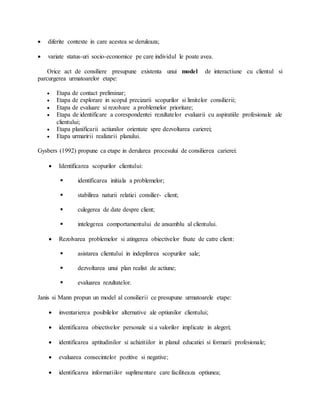  diferite contexte in care acestea se deruleaza;
 variate status-uri socio-economice pe care individul le poate avea.
Orice act de consiliere presupune existenta unui model de interactiune cu clientul si
parcurgerea urmatoarelor etape:
 Etapa de contact preliminar;
 Etapa de explorare in scopul precizarii scopurilor si limitelor consilierii;
 Etapa de evaluare si rezolvare a problemelor prioritare;
 Etapa de identificare a corespondentei rezultatelor evaluarii cu aspiratiile profesionale ale
clientului;
 Etapa planificarii actiunilor orientate spre dezvoltarea carierei;
 Etapa urmaririi realizarii planului.
Gysbers (1992) propune ca etape in derularea procesului de consilierea carierei:
 Identificarea scopurilor clientului:
 identificarea initiala a problemelor;
 stabilirea naturii relatiei consilier- client;
 culegerea de date despre client;
 intelegerea comportamentului de ansamblu al clientului.
 Rezolvarea problemelor si atingerea obiectivelor fixate de catre client:
 asistarea clientului in indeplinrea scopurilor sale;
 dezvoltarea unui plan realist de actiune;
 evaluarea rezultatelor.
Janis si Mann propun un model al consilierii ce presupune urmatoarele etape:
 inventarierea posibilelor alternative ale optiunilor clientului;
 identificarea obiectivelor personale si a valorilor implicate in alegeri;
 identificarea aptitudinilor si achizitiilor in planul educatiei si formarii profesionale;
 evaluarea consecintelor pozitive si negative;
 identificarea informatiilor suplimentare care faciliteaza optiunea;
 