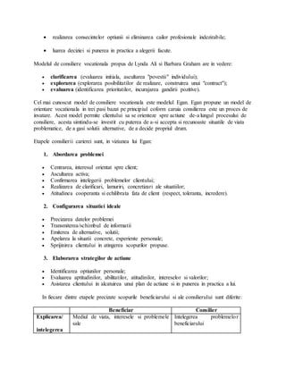  realizarea consecintelor optiunii si eliminarea cailor profesionale indezirabile;
 luarea deciziei si punerea in practica a alegerii facute.
Modelul de consiliere vocationala propus de Lynda Ali si Barbara Graham are in vedere:
 clarificarea (evaluarea initiala, ascultarea "povestii" individului);
 explorarea (explorarea posibilitatilor de realizare, construirea unui "contract");
 evaluarea (identificarea prioritatilor, incurajarea gandirii pozitive).
Cel mai cunoscut model de consiliere vocationala este modelul Egan. Egan propune un model de
orientare vocationala in trei pasi bazat pe principiul coform caruia consilierea este un proces de
invatare. Acest model permite clientului sa se orienteze spre actiune de-a lungul procesului de
consiliere, acesta simtindu-se investit cu puterea de a-si accepta si recunoaste situatile de viata
problematice, de a gasi solutii alternative, de a decide propriul drum.
Etapele consilierii carierei sunt, in viziunea lui Egan:
1. Abordarea problemei
 Centrarea, interesul orientat spre client;
 Ascultarea activa;
 Confirmarea intelegerii problemelor clientului;
 Realizarea de clarificari, lamuriri, concretizari ale situatiilor;
 Atitudinea cooperanta si echilibrata fata de client (respect, toleranta, incredere).
2. Configurarea situatiei ideale
 Precizarea datelor problemei
 Transmiterea/schimbul de informatii
 Emiterea de alternative, solutii;
 Apelarea la situatii concrete, experiente personale;
 Sprijinirea clientului in atingerea scopurilor propuse.
3. Elaborarea strategilor de actiune
 Identificarea optiunilor personale;
 Evaluarea aptitudinilor, abilitatilor, atitudinilor, intereselor si valorilor;
 Asistarea clientului in alcatuirea unui plan de actiune si in punerea in practica a lui.
In fiecare dintre etapele precizate scopurile beneficiarului si ale consilierului sunt diferite:
Beneficiar Consilier
Explicarea/
intelegerea
Mediul de viata, interesele si problemele
sale
Intelegerea problemelor
beneficiarului
 
