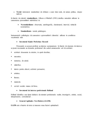  Testul- instrument standardizat de obtinere a unor date reale, de natura psihica, despre
indivizi.
In functie de criteriul standardizare, Gibson si Mitchell (1981) clasifica metodele utilizate in
cunoasterea personalitatii individului in:
 Nestandardizate- observatia, autobiografia, chestionarul, interviul, tehnicile
sociometrice;
 Standardizate- testele psihologice.
Instrumentele psihologice de cunoastere a personalitatii clientului utilizate in consilierea
vocationala sunt:
 Inventarul Kuder Preferince Record
Persoanele cu aceeasi profesie au interese asemanatoare. In functie de structura de interese
se poate recomanda un domeniu profesional din cadrul urmatoarelor arii de activitati:
 activitati desasurate in exterior, in spatii deschise;
 mecanice;
 numerice, de calcul;
 stiintifice;
 interes pentru afaceri, activitati persuasive;
 artistice;
 literare;
 muzicale;
 servicii sociale; munca de birou.
 Inventarul de interese profesionale Holland
Holland identifica sase tipuri distincte de orientari profesionale: realist, investigativ, artistic, social,
intreprinzator, conventional .
 General Aptitudes Test Battery (GATB)
GATB este o baterie de teste ce masoara noua factori aptitudinali:
 