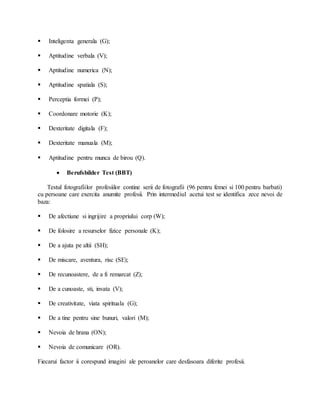  Inteligenta generala (G);
 Aptitudine verbala (V);
 Aptitudine numerica (N);
 Aptitudine spatiala (S);
 Perceptia formei (P);
 Coordonare motorie (K);
 Dexteritate digitala (F);
 Dexteritate manuala (M);
 Aptitudine pentru munca de birou (Q).
 Berufsbilder Test (BBT)
Testul fotografiilor profesiilor contine serii de fotografii (96 pentru femei si 100 pentru barbati)
cu persoane care exercita anumite profesii. Prin intermediul acetui test se identifica zece nevoi de
baza:
 De afectiune si ingrijire a propriului corp (W);
 De folosire a resurselor fizice personale (K);
 De a ajuta pe altii (SH);
 De miscare, aventura, risc (SE);
 De recunoastere, de a fi remarcat (Z);
 De a cunoaste, sti, invata (V);
 De creativitate, viata spirituala (G);
 De a tine pentru sine bunuri, valori (M);
 Nevoia de hrana (ON);
 Nevoia de comunicare (OR).
Fiecarui factor ii corespund imagini ale peroanelor care desfasoara diferite profesii.
 