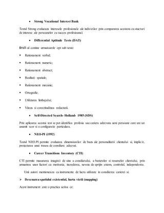  Strong Vocational Interest Bank
Testul Strong evalueaza interesele profesionale ale indivizilor prin compararea acestora cu stucturi
de interese ale persoanelor cu succes profesioanal.
 Differential Aptitude Tests (DAT)
DAT-ul contine urmatoarele opt sub-teste:
 Rationament verbal;
 Rationament numeric;
 Rationament abstract;
 Realitati spatiale;
 Rationament mecanic;
 Ortografie;
 Utilizarea limbajului;
 Viteza si corectitudinea redactarii.
 Self-Directed Search- Holland- 1985 (SDS)
Prin aplicarea acestui test se pot identifica profesia sau cariera adecvata ueni persoane care are un
anumit scor si o configuratie particulara.
 NEO-PI (1992)
Testul NEO.PI permite evaluarea dimensiunilor de baza ale personalitatii clientului si, implicit,
proiectarea unui traseu de consiliere adecvat.
 Career Transitions Inventory (CTI)
CTI permite masurarea imaginii de sine a consiliatului, a barierelor si resurselor clientului, prin
urmarirea unor factori ca: motivatia, increderea, nevoia de sprijin extern, controlul, independenta.
Unii autori mentioneaza ca instrumente de lucru utilizate in consilierea carierei si:
 Desenarea spatiului existential, harta vietii (mapping)
Acest instrument este o practica activa ce:
 