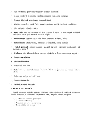  ofera oportunitate pentru cooperarea intre consilier si consiliat;
 ea ajuta consilierul si consiliatul sa obtina o imagine clara asupra problemei;
 dezvaluie influentele ce actioneaza asupra clientului;
 identifica obstacolele, partile "tari", resursele personale, valorile, credintele consiliatului;
 ofera sustinerea reflectiilor critice.
 Roata unica este un instrument de lucru ce poate fi utilizat in toate etapele consilierii
individuale sau de grup. Ea ofera informatii despre:
 Factorii interni (optiunile de pe piata muncii, experienta in munca, studii);
 Factorii interni (stilul personal, indemanari si competente, valori, interese);
 Factori personali (nevoile primare, respectul de sine, expectatile profesioanale ale
persoanei). (anexa ?)
 Mind-map- ofera informatii despre interesele individului si despre competentele acestuia .
 Folosirea metaforelor
 Punerea intrebarilor
 Elaborarea unui plan
 Dedublarea este o metoda folosita in scopul obiectivarii problemei cu care se confrunta
clientul.
 Elaborarea unei scrisori catre sine
 Folosirea simularilor
 Ascultarea vocilor interioare
4 DECIZIA DE CARIERA
Decizia de cariera reprezinta procesul de selectie a unei alternative de cariera din mutimea de
variante disponibile la un moment dat (A.Baban, 2001). Alegerea carierei presupune:
 O schimbare dinamica, permanenta;
 O anumita stadialitate;
 Accidente, esecuri, reveniri, sansa;
 Trasee diferite ale carierei;
 