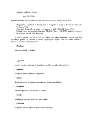  Aspiratii, preferinte, idealuri.
(Jigau, M., 2001)
Modelele teoretice ale procesului de luare a deciziei de cariera disting diferite faze:
 De pregatire, (explorare a alternativelor si acceptarea a uneia) si de realizare (Modelul
Tiedaman,1963);
 Succesiuni decizionale de natura investigatorie si finale (Modelul Gelan, 1962);
 Factorii externi declansatori ai deciziei (Modelul Hilton, 1962, 1973) analizati in termeni
de rezolvare a conflictului intrapsihic.
Un termen asociat celui de decizie de cariera este stilul decizional. Acesta reprezinta
modalitatea proprie de a rezolva o situatie ce presupune alegerea intre mai multe alternative.
Stilurile decizionale sunt urmatoarele:
 Planificat
- abordare rationala a deciziei;
 Agonizant
- investire de timp si energie in identificarea datelor si analiza alternativelor;
 Impulsiv
- acceptarea primei alternative disponibile;
 Intuitiv
- decizia de cariera se bazeaza pe sentimente si trairi neverbalizate;
 Delasator
- amanarea procesului de evaluare si actiune;
 Fatalist
- transferarea rezolvarii problemei catre mediu;
 Compliant
- acceptarea deciziei altuia in locul deciziei personale;
 