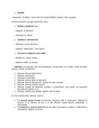  Paralitic
- incapacitate de initiere a procesului desi responsabiltatea deciziei a fost acceptata.
Procesul decizional parcuge urmatoarele etape:
 Definirea problemei prin:
- culegerea de informatii;
- sistematizarea datelor.
 Analizarea alternativelor:
- elaborarea catorva alternative;
- analizarea implicatiilor, consecintelor.
 Selectarea si aplicarea unei solutii:
- identificarea solutiei optime;
- aplicarea solutiei in practica.
Indecizia este consecinta unei stari de inadaptare atat personala cat si sociala . Exista mai multe
structuri cauzale ale indeciziei:
 Indecizia datorata nedezvoltarii;
 Indecizia generalizata;
 Anxietatea decizionala;
 Indecizia datorata lipsei de informatii;
 Indecizia datorata necunoasterii metodei de a lua o decizie;
 Indecizia datorata cauzelor externe;
 Indecizia cauzata de anticiparea pesimista a consecintelor unei optiuni sau capacitatii
personale de aplicarea a ei;
 Indecizia datorata unei atitudini negative fata de munca.
La varsta adolescentei, indecizia poate fi:
 Un moment absolut normal al procesului decizional aflat in desfasurare; adolescentul
incearca sa se cunoasca pe sine si sa afle informati despre traseele ocupationale si
educationale;
 O manifestare a indecisivitatii datorate unei lipse de strategii de evaluare a informatiilor
sau anxietatii incubate de decizie.
 