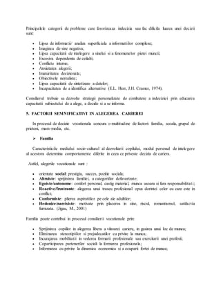 Principalele categorii de probleme care favorizeaza indecizia sau fac dificila luarea unei decizii
sunt:
 Lipsa de informatii/ analiza superficiala a informatiilor complexe;
 Imaginea de sine negativa;
 Lipsa capacitatii de intelegere a sinelui si a fenomenelor pietei muncii;
 Excesiva dependenta de ceilalti;
 Conflicte interne;
 Anxietatea alegerii;
 Imaturitatea decizionala;
 Obiectivele nerealiste;
 Lipsa capacitatii de sintetizare a datelor;
 Incapacitatea de a identifica alternative (E.L. Herr, J.H. Cramer, 1974).
Consilierul trebuie sa dezvolte strategii personalizate de combatere a indeciziei prin educarea
capacitatii subiectului de a alege, a decide si a se informa.
5. FACTORII SEMNIFICATIVI IN ALEGEREA CARIEREI
In procesul de decizie vocationala concura o multitudine de factori: familia, scoala, grupul de
prieteni, mass-media, etc.
 Familia
Caracteristicile mediului socio-cultural al dezvoltarii copilului, modul personal de intelegere
al acestora determina comportamente diferite in ceea ce priveste decizia de cariera.
Astfel, alegerile vocationale sunt :
 orientate social: prestigiu, succes, pozitie sociala;
 Altruiste: sprijinirea familiei, a categoriilor defavorizate;
 Egoiste/autonome: confort personal, castig material, munca usoara si fara responsabilitati;
 Reactive/frustrante: alegerea unui traseu profesional opus dorintei celor cu care este in
conflict;
 Conformiste: plierea aspiratiilor pe cele ale adultilor;
 Hedonice/narcisiste: motivate prin placerea in sine, riscul, romantismul, satifactia
furnizata. (Jigau, M., 2001)
Familia poate contribui in procesul consilierii vocationale prin:
 Sprijinirea copiilor in alegerea libera a viitoarei cariere, in gasirea unui loc de munca;
 Eliminarea stereotipiilor si prejudecatilor cu privire la munca;
 Incurajarea mobilitatii in vederea formarii profesionale sau exercitarii unei profesii;
 Coparticiparea partenerilor sociali la formarea profesionala;
 Informarea cu privire la dinamica economica si a ocuparii fortei de munca;
 