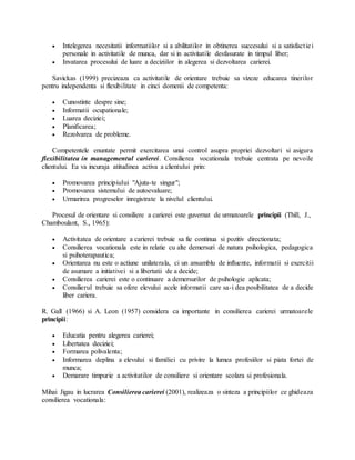  Intelegerea necesitatii informatiilor si a abilitatilor in obtinerea succesului si a satisfactiei
personale in activitatile de munca, dar si in activitatile desfasurate in timpul liber;
 Invatarea procesului de luare a deciziilor in alegerea si dezvoltarea carierei.
Savickas (1999) precizeaza ca activitatile de orientare trebuie sa vizeze educarea tinerilor
pentru independenta si flexibilitate in cinci domenii de competenta:
 Cunostinte despre sine;
 Informatii ocupationale;
 Luarea deciziei;
 Planificarea;
 Rezolvarea de probleme.
Competentele enuntate permit exercitarea unui control asupra propriei dezvoltari si asigura
flexibilitatea in managementul carierei. Consilierea vocationala trebuie centrata pe nevoile
clientului. Ea va incuraja atitudinea activa a clientului prin:
 Promovarea principiului "Ajuta-te singur";
 Promovarea sistemului de autoevaluare;
 Urmarirea progreselor inregistrate la nivelul clientului.
Procesul de orientare si consiliere a carierei este guvernat de urmatoarele principii (Thill, J.,
Chamboulant, S., 1965):
 Activitatea de orientare a carierei trebuie sa fie continua si pozitiv directionata;
 Consilierea vocationala este in relatie cu alte demersuri de natura psihologica, pedagogica
si psihoterapautica;
 Orientarea nu este o actiune unilaterala, ci un ansamblu de influente, informatii si exercitii
de asumare a initiativei si a libertatii de a decide;
 Consilierea carierei este o continuare a demersurilor de psihologie aplicata;
 Consilierul trebuie sa ofere elevului acele informatii care sa-i dea posibilitatea de a decide
liber cariera.
R. Gall (1966) si A. Leon (1957) considera ca importante in consilierea carierei urmatoarele
principii:
 Educatia pentru alegerea carierei;
 Libertatea deciziei;
 Formarea polivalenta;
 Informarea deplina a elevului si familiei cu privire la lumea profesiilor si piata fortei de
munca;
 Demarare timpurie a activitatilor de consiliere si orientare scolara si profesionala.
Mihai Jigau in lucrarea Consilierea carierei (2001), realizeaza o sinteza a principiilor ce ghideaza
consilierea vocationala:
 