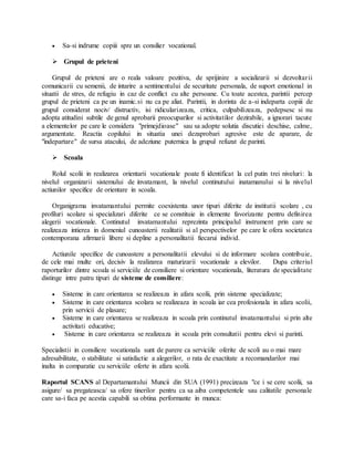  Sa-si indrume copiii spre un consilier vocational.
 Grupul de prieteni
Grupul de prieteni are o reala valoare pozitiva, de sprijinire a socializarii si dezvoltarii
comunicarii cu semenii, de intarire a sentimentului de securitate personala, de suport emotional in
situatii de stres, de refugiu in caz de conflict cu alte persoane. Cu toate acestea, parintii percep
grupul de prieteni ca pe un inamic.si nu ca pe aliat. Parintii, in dorinta de a-si indeparta copiii de
grupul considerat nociv/ distructiv, isi ridicularizeaza, critica, culpabilizeaza, pedepsesc si nu
adopta atitudini subtile de genul aprobarii preocuparilor si activitatilor dezirabile, a ignorari tacute
a elementelor pe care le considera "primejdioase" sau sa adopte solutia discutiei deschise, calme,
argumentate. Reactia copilului in situatia unei dezaprobari agresive este de aparare, de
"indepartare" de sursa atacului, de adeziune puternica la grupul refuzat de parinti.
 Scoala
Rolul scolii in realizarea orientarii vocationale poate fi identificat la cel putin trei niveluri: la
nivelul organizarii sistemului de invatamant, la nivelul continutului inatamanului si la nivelul
actiunilor specifice de orientare in scoala.
Organigrama invatamantului permite coexistenta unor tipuri diferite de institutii scolare , cu
profiluri scolare si specializari diferite ce se constituie in elemente favorizante pentru definirea
alegerii vocationale. Continutul invatamantului reprezinta principalul instrument prin care se
realizeaza intierea in domeniul cunoasterii realitatii si al perspectivelor pe care le ofera societatea
contemporana afirmarii libere si depline a personalitatii fiecarui individ.
Actiunile specifice de cunoastere a personalitatii elevului si de informare scolara contribuie,
de cele mai multe ori, decisiv la realizarea maturizarii vocationale a elevilor. Dupa criteriul
raporturilor dintre scoala si serviciile de consiliere si orientare vocationala, literatura de specialitate
distinge intre patru tipuri de sisteme de consiliere:
 Sisteme in care orientarea se realizeaza in afara scolii, prin sisteme specializate;
 Sisteme in care orientarea scolara se realizeaza in scoala iar cea profesionala in afara scolii,
prin servicii de plasare;
 Sisteme in care orientarea se realizeaza in scoala prin continutul invatamantului si prin alte
activitati educative;
 Sisteme in care orientarea se realizeaza in scoala prin consultatii pentru elevi si parinti.
Specialistii in consiliere vocationala sunt de parere ca serviciile oferite de scoli au o mai mare
adresabilitate, o stabilitate si satisfactie a alegerilor, o rata de exactitate a recomandarilor mai
inalta in comparatie cu serviciile oferte in afara scolii.
Raportul SCANS al Departamantului Muncii din SUA (1991) precizeaza "ce i se cere scolii, sa
asigure/ sa pregateasca/ sa ofere tinerilor pentru ca sa aiba competentele sau calitatile personale
care sa-i faca pe acestia capabili sa obtina performante in munca:
 