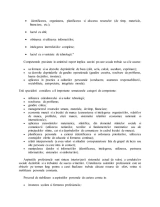  identificarea, organizarea, planificarea si alocarea resurselor (de timp, materiale,
financiare, etc.);
 lucrul cu altii;
 obtinerea si utilizarea informatiilor;
 intelegerea interrelatiilor complexe;
 lucrul cu o varietate de tehnologii."
Competentele precizate in amintitul raport implica sarcini pe care scoala trebuie sa si le asume:
 sa formeze si sa dezvolte deprinderile de baza (citit, scris, calcul, ascultare, exprimare);
 sa dezvolte deprinderile de gandire operationala (gandire creativa, rezolvare de probleme,
luarea deciziilor, invatare);
 aplicarea in practica a calitatilor persoanale (conducere, asumarea responsabilitatii,
sociabilitate, autopretuire, integritate morala).
Unii specialisti considera a fi importante urmatoarele categori de competente:
 utilizarea calculatorului si a noilor tehnologii;
 rezolvarea de probleme;
 gandire critica;
 managementul resurselor umane, materiale, de timp, financiare;
 economia muncii si a locului de munca (cunoasterea si intelegerea organizatiilor, relatiilor
de munca, profilului, eticii muncii, sistemului relatiilor economice nationale si
internationale);
 aplicarea cunostintelor matematice, stiintifice, din domeniul stiintelor sociale si
comunicarii (utilizarea notiunilor, teoriilor si fundamentelor matematice sau ale
principalelor stiinte, cat si a deprinderilor de comunicare in cadrul locului de munca);
 planificarea personala a carierei (identificarea si ordonarea prioritatilor, utilizarea
avantajelor oferite de educatie si formarea continua);
 relatii interpersonale (a avea valori si atitudini corespunzatoare fata de grupul de lucru sau
alte persoane cu care intra in contact);
 manipularea datelor si informatiilor (identificarea, intelegerea, utilizarea, pastrarea
informatiilor, sistemelor si simbolurilor).
Aspiratiile profesionale sunt sinteza interiorizarii sistemului actual de valori, a conduitelor
sociale dezirabile si a trebuintei de succes a tinerilor. Cristalizarea asiratiilor profesionale este un
obiectiv pe termen lung pentru a carei finalizare trebuie alocate resurse de efort, vointa si
mobilizare personala constanta.
Procesul de stabilizare a aspiratiilor personale de cariera consta in:
 invatarea scolara si formarea profesionala;:
 