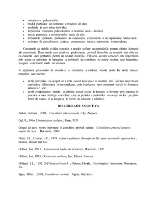  maturizarea psihosociala;
 modul particular de conturare a imaginii de sine;
 modelele la care adera individul;
 irepetabila rezonanta psihoafectiva a mediului socio- familial;
 istoria personala a evenimentelor traite de elev;
 trebuintele spirituale, particulare de cunoastere, exploratorii si de expansiune intelectuala;
 trebuinta de autoafirmare, actiune, compensare, succes, autonomie, independenta.
Cercetarile au stabilit o slaba corelatie a notelor scolare cu aptitudinile pentru diferite domenii
ale cunoasterii. Doar notele care confirma performante cu totul deosebite au corelatii mai ridicate
cu existenta unei aptitudini pentru un anumit domeniu. Valoarea acestor cercetari este importanta
prin aceea ca spijinirea in intregime a activitatii de consiliere pe notele scolare este hazardata,
nesigura si de foarte multe ori eronata.
In sprijinirea procesului de consiliere si orientarea a carierei, scoala poate lua unele masuri
proactive sau reactive:
 de tip preventiv, cu scopul de a evita esecul individual in invatare prin oferirea unor trasee
curriculare diferentiate si personalizate, prin implicarea unor parteneri sociali in formarea
indivizilor, etc;
 de tip compensator, menite sa elimine esecul scolar in invatare si formare prin punerea in
practica a unor strategii coercitive care sa perimta consiliatilor sa ocupe un loc pe piata
fortei de munca si sa integreze in forme de educatie a adultilor.
BIBLIOGRAFIE SELECTIVA
Baban, Adriana , 2001, Consiliere educationala Cluj -Napoca
Gal, R., 1966 Lorientation scolaire , Paris, PUF
Grupul de lucru pentru informare si consiliere privind cariera Consilierea privind cariera-
suport de curs Bucuresti, 2000
Herrr, E.L., Cramer, J.H., 1979 Career guidance through the life span. sysematic approaches ,
Boston, Brown and Co.
Holban, Ion, 1973, Laboratorul scolar de orientare, Bucuresti, EDP
Holban, Ion, 1973, Orientarea scolara, Iasi, Editura Junimea
Holland, J.L., 1985, Self-directed search , Odessa, Florida, Psyhological Assesment Resources,
Inc.
Jigau, Mihai , 2001, Consilierea carierei Sigma, Bucuresti
 