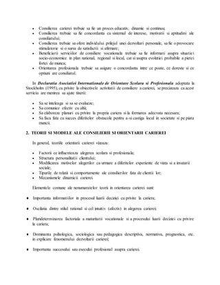  Consilierea carierei trebuie sa fie un proces educativ, dinamic si continuu;
 Consilierea trebuie sa fie concordanta cu sistemul de interese, motivatii si aptitudini ale
consiliatului;
 Consilierea trebuie sa ofere individului prilejul unei dezvoltari personale, sa fie o provocare
stimulatorie si o sursa de satisfactii si afirmare;
 Beneficiarii serviciilor de consiliere vocationala trebuie sa fie informati asupra situatiei
socio-economice in plan national, regional si local, cat si asupra evolutiei probabile a pietei
fortei de munca;
 Orientarea profesionala trebuie sa asigure o concordanta intre ce poate, ce doreste si ce
optiuni are consiliatul.
In Declaratia Asociatiei Internationale de Orientare Scolara si Profesionala adoptata la
Stockholm (1995), cu privire la obiectivele activitatii de consiliere a carierei, se precizeaza ca acest
serviciu are menirea sa ajute tinerii:
 Sa se inteleaga si sa se evalueze;
 Sa comunice efectiv cu altii;
 Sa elaboreze planuri cu privire la propria cariera si la formarea adecvata necesara;
 Sa faca fata cu succes diferitelor obstacole pentru a-si castiga locul in societate si pe piata
muncii.
2. TEORII SI MODELE ALE CONSILIERII SI ORIENTARII CARIEREI
In general, teoriile orientarii carierei vizeaza:
 Factorii ce influenteaza alegerea scolara si profesionala;
 Structura personalitatii clientului;
 Modificarea motivelor alegerilor ca urmare a diferitelor experiente de viata si a invatarii
sociale;
 Tipurile de relatii si comportamente ale consilierilor fata de clientii lor;
 Mecanismele dinamicii carierei.
Elementele comune ale nenumaratelor teorii in orientarea carierei sunt:
 Importanta informatiilor in procesul luarii deciziei cu privire la cariera;
 Oscilatia dintre stilul rational si cel intuitiv (afectiv) in alegerea carierei;
 Plurideterminarea factoriala a maturitatii vocationale si a procesului luarii deciziei cu privire
la cariera;
 Dominanta psihologica, sociologica sau pedagogica descriptiva, normativa, prognostica, etc.
in explicare fenomenului dezvoltarii carierei;
 Importanta succesului sau esecului profesional asupra carierei.
 