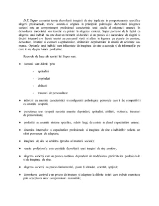 D.E. Super a enuntat teoria dezvoltarii imaginii de sine implicata in comportamente specifice
alegerii profesionale, teorie avandu-si originea in principiile psihologiei dezvoltarii (alegerea
carierei este un comportament profesional caracteristic unui stadiu al existentei umane). In
dezvoltarea modelului sau teoretic cu privire la alegerea carierei, Super porneste de la faptul ca
alegerea unui individ nu este doar un moment al deciziei ci un proces si o succesiune de alegeri si
decizii intermediare facute treptat pe parcursul vietii si aflate in legatura cu etapele de crestere,
dezvoltare, invatare si exersare a aptitudinilor, abilitatilor deprinderilor in situatii de activitate sau
munca. Optiunile unui individ sunt influentate de imaginea de sine a acestuia si de informatiile pe
care le are despre lumea profesiilor.
Reperele de baza ale teoriei lui Super sunt:
 oamenii sunt diferiti prin:
- aptitudini
- deprinderi
- abilitati
- trasaturi de personalitate
 indivizii au anumite caracteristici si configuratii psihologice personale care ii fac compatibili
cu anumite ocupatii;
 exercitarea unei ocupatii necesita anumite deprinderi, aptitudini, abilitati, motivatie, trasaturi
de personalitate;
 profesiile au anumite sisteme specifice, relativ largi, de cerinte in planul capacitatilor umane;
 dinamica intereselor si capacitatilor profesionale si imaginea de sine a indivizilor solicita un
efort permanent de adaptare;
 imaginea de sine se schimba (produs al invatarii sociale);
 reusita profesionala este esentiala dezvoltarii unei imagini de sine pozitive;
 alegerea carierei este un proces continuu dependent de modificarea preferintelor profesionale
si de imaginea de sine;
 alegerea carierei, ca proces fundamental, poate fi stimulat, orientat, sprijinit;
 dezvoltarea carierei e un proces de invatare si adaptare la diferite roluri care trebuie exercitate
prin acceptarea unor compromisuri rezonabile;
 