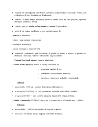  procesul este un compromis intre factorii constitutivi ai personalitatii si societate, pe de o parte
, si imaginea de sine si realitate, pe de alta parte;
 contactul cu lumea muncii e in relatie directa cu anumite stadii ale vietii (crestere, explorare,
stabilizare, mentinere, declin);
 cariera e suma de mediu socio-economic si cultural de provenienta;
 nivelurile de cariera, stabilitatea pe post sunt determinate de:
- aptitudinile intelectuale
- originea socio-culturala si economica
- trasaturi de personalitate
- sansele persoanei pe parcursul vietii
 satisfactiile profesionale sunt dependente de gradul de punere in valoare a aptitudinilor,
abilitatilor, intereselor, valorilor si trasaturilor de personalitate.
Procesul dezvoltarii carierei parcurge cinci etape:
1. Stadiul de crestere (de la nastere la 14 ani) caracterizat de:
- conturarea imaginii de sine
- constituirea si directionarea intereselor
- dezvoltarea si exersarea abilitatilor si aptitudinilor
Substadii:
 ale fanteziilor (4-10 ani) - dominat de jocuri de rol imaginative;
 al intereselor (11-12 ani) - in care se contureaza aspiratiile catre diferite activitati;
 al capacitatilor (13-14 ani) - dominat de nevoia de activitate, munca, formare.
2. Stadiul exploratoriu (15-24 ani) caracterizat de autocunoastere si experimentare a rolurilor
Substadii:
 a tentativelor (15-17 ani)- caracterizat de alegerea ocupatiilor;
 a tranzitiei (18-20 ani)- marcat de prima experienta de munca;
 
