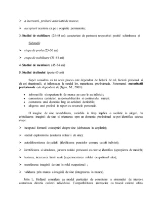  a incercarii, probarii activitatii de munca;
 acceptarii acestora ca pe o ocupatie permanenta;
3. Stadiul de stabilizare (25-44 ani) caracterizat de pastrarea respectivei pozitii/ schimbarea ei
Substadii:
 etapa de proba (25-30 ani)
 etapa de stabilizare (31-44 ani)
4. Stadiul de mentinere (45-64 ani)
5. Stadiul declinului (peste 65 ani)
Super considera ca tot acest proces este dependent de factorii de rol, factorii personali si
de cei situationali; ei inflenteaza la randul lor, maturitatea profesionala. Fenomenul maturitatii
profesionale este dependent de (Jigau, M., 2001):
 informatiile si experientele de munca pe care le au indivizii;
 cunoasterea cerintelor, responsabilitatilor si continutului muncii;
 conturarea unui domeniu larg de activitati dezirabile;
 alegerea unei profesii in raport cu resursele personale.
O imagine de sine nestabilizata, variabila in timp implica o oscilatie in alegeri. In
cristalizarea imaginii de sine si orientarea spre un domeniu profesional se pot identifica cateva
etape:
 inceputul formarii conceptiei despre sine (debuteaza in copilarie);
 stadiul exploratoriu (cautarea relizarii de sine);
 autodiferentierea de ceilalti (idetificarea punctelor comune cu alti indivizi);
 identificarea si simularea, jucarea rolului persoanei cu care se identifica (apropierea de model);
 testarea, incercarea lumii reale (experimentarea rolului ocupational ales);
 transferarea imaginii de sine in rolul ocupational ;
 validarea prin munca a imaginii de sine (integrearea in munca).
John L. Holland considera ca modul particular de constituire a sistemului de interese
contureaza directia carierei individului. Compatibilitatea intereselor cu traseul carierei ofera
 