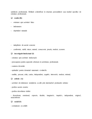 satisfactie profesionala. Holland a identificat in structura personalitatii sase moduri specifice de
orientare profesionala:
 realist (R)
- orientare spre activitati fizice
- indemanare
- deprinderi manuale
- indeplinire de sarcini concrete
- conformist, stabil, sincer, natural, consecvent, practic, modest, econom
 investigativ/intelectual (I)
- orientare spre activitati intelectuale
- preocuparea pentru aspectele abstracte in activitatea profesionala
- cautarea devarului
- aptitudini pentru domeniul matematic si stiintific
- analitic, precaut, critic, curios, independent, cognitiv, introvertit, modest, rational,
 artistic (A)
- activitati de relationare nemijlicita cu altii prin intermediul produselor artistice
- prefera sarcini creative
- prefera dezvoltarea ideilor
- dezordonat, emotional, expresiv, idealist, imaginativ, impulsiv, independent, original,
nonconfrmist
 social (S)
- comunicare cu ceilalti
 