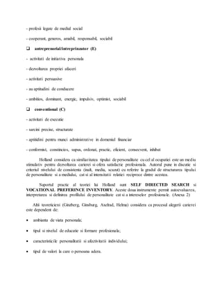 - profesii legate de mediul social
- cooperant, generos, amabil, responsabil, sociabil
 antreprenorial/intreprinzator (E)
- activitati de initiativa personala
- dezvoltarea propriei afaceri
- activitati persuasive
- au aptitudini de conducere
- ambitios, dominant, energic, impulsiv, optimist, sociabil
 conventional (C)
- activitati de executie
- sarcini precise, structurate
- aptitidini pentru munci administrative in domeniul financiar
- conformist, constincios, supus, ordonat, practic, eficient, consecvent, inhibat
Holland considera ca similiaritatea tipului de personalitate cu cel al ocupatiei este un mediu
stimulativ pentru dezvoltarea carierei si ofera satisfactie profesionala. Autorul pune in discutie si
criteriul nivelului de consistenta (inalt, mediu, scazut) cu referire la gradul de structurarea tipului
de personalitate si a mediului, cat si al intensitatii relatiei reciproce dintre acestea.
Suportul practic al teoriei lui Holland sunt SELF DIRECTED SEARCH si
VOCATIONAL PREFERINCE INVENTORY. Aceste doua instrumente permit autoevaluarea,
interpretarea si definirea profilului de personalitate cat si a intereselor profesionale. (Anexa 2)
Altii teoreticieni (Ginzberg, Ginsburg, Axelrad, Helma) considera ca procesul alegerii carierei
este dependent de:
 ambianta de viata personala;
 tipul si nivelul de educatie si formare profesionala;
 caracteristicile personalitatii si afectivitatii individului;
 tipul de valori la care o persoana adera.
 