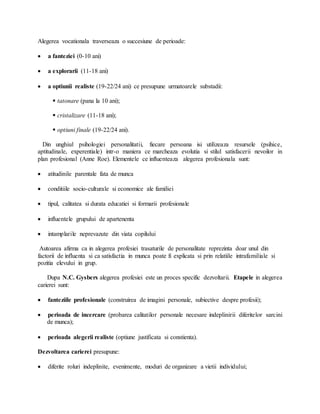 Alegerea vocationala traverseaza o succesiune de perioade:
 a fanteziei (0-10 ani)
 a explorarii (11-18 ani)
 a optiunii realiste (19-22/24 ani) ce presupune urmatoarele substadii:
 tatonare (pana la 10 ani);
 cristalizare (11-18 ani);
 optiuni finale (19-22/24 ani).
Din unghiul psihologiei personalitatii, fiecare persoana isi utilizeaza resursele (psihice,
aptitudinale, experentiale) intr-o maniera ce marcheaza evolutia si stilul satisfacerii nevoilor in
plan profesional (Anne Roe). Elementele ce influenteaza alegerea profesionala sunt:
 atitudinile parentale fata de munca
 conditiile socio-culturale si economice ale familiei
 tipul, calitatea si durata educatiei si formarii profesionale
 influentele grupului de apartenenta
 intamplarile neprevazute din viata copilului
Autoarea afirma ca in alegerea profesiei trasaturile de personalitate reprezinta doar unul din
factorii de influenta si ca satisfactia in munca poate fi explicata si prin relatiile intrafamiliale si
pozitia elevului in grup.
Dupa N.C. Gysbers alegerea profesiei este un proces specific dezvoltarii. Etapele in alegerea
carierei sunt:
 fanteziile profesionale (construirea de imagini personale, subiective despre profesii);
 perioada de incercare (probarea calitatilor personale necesare indeplinirii diferitelor sarcini
de munca);
 perioada alegerii realiste (optiune justificata si constienta).
Dezvoltarea carierei presupune:
 diferite roluri indeplinite, evenimente, moduri de organizare a vietii individului;
 