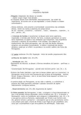 - distinção
- majestática dignidade
. Chegada e disposição dos deuses no consílio:
- Júpiter ocupa o lugar mais elevado;
- os restantes deuses eram distribuídos hierarquicamente, por ordem de
importância, de acordo com as suas dignidades («Como a Razão e a Ordem
concertavam»).
. Nestas estâncias, está presente a luminosidade característica das entidades
divinas, visível nos nomes e adjetivos do campo lexical
de luz: «estrelas»,«cristalino», «rutilante», «clara», «diamante», «luzentes», «o
uro», «perlas», etc.
. A intenção de Camões é caracterizar os deuses como seres superiores,
respeitados e temidos pelo Homem. De facto, os deuses apresentam-se como
seres imponentes no aspeto e nos ambientes que frequentam. Esta imponência
concretiza o objetivo do maravilhoso n’Os Lusíadas: uma alegoria de
enaltecimento dos feitos portugueses, que, por ação dos deuses olímpicos,
atingiram uma grandeza transcendente. A sublime majestade dos deuses
olímpicos acaba por se refletir na grandeza e no caráter sublime dos feitos dos
Portugueses.
. 2.ª parte (estâncias 24 a 29). Exposição – Início do consílio propriamente dito.
a) Discurso de Júpiter (est. 24 a 29).
. Introdução (est. 24):
- Destinatário do discurso: os deuses («Eternos moradores do luzente» - perífrase: o
Olimpo).
- Caracterização dos Portugueses: «grande valor da forte gente» (est. 24, v. 3).
- Profecia dos Fados (decisões a que nem os deuses podem opor-se e contrariar): os
Portugueses tornar-se-ão mais famosos do que os povos da Antiguidade – Assírios,
Persas, Gregos e Romanos -, isto é, os seus feitos farão esquecer os feitos e as
glórias desses povos.
- A sumária alusão aos Portugueses, ao seu valor e valentia, e a referência à
profecia dos Fados permitem antecipar a posição favorável de Júpiter
relativamente à empresa lusitana.
. Desenvolvimento (est. 25 a 28): Argumentos de Júpiter:
- Os feitos passados dos Portugueses: o valor, a coragem e a força demonstrados na
luta e nas grandes vitórias alcançadas contra os Mouros (est. 25, v. 2) durante a
Reconquista, contra os Castelhanos para assegurar a independência (est. 25, v. 5)
e nas guerras contra os Romanos, capitaneados por Viriato e por Sertório (est.
26), general romano («peregrino» = estrangeiro) que se uniu aos lusitanos contra
o seu próprio povo após a morte de Viriato e que fingia ter por conselheira uma
corça que o acompanhava e que teria poderes de adivinhação. Todos estes
 