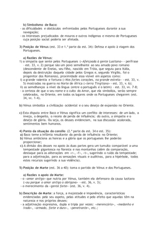 b) Simbolismo de Baco:
- as dificuldades e obstáculos enfrentados pelos Portugueses durante a sua
navegação;
- os interesses prejudicados de mouros e outros indígenas e mesmo de Portugueses
cuja posição social poderia ser afetada.
3) Posição de Vénus (est. 33 e 1.ª parte da est. 34): Defesa e apoio à viagem dos
Portugueses.
a) Razões de Vénus:
1) a simpatia que sente pelos Portugueses («Afeiçoada à gente Lusitana» - perífrase
– est. 33, v. 2) porque são um povo semelhante ao seu amado povo romano
(descendente de Eneias, seu filho, nascido em Tróia, que seguiu para Itália,
depois da destruição daquela cidade pelos Gregos e, segundo Virgílio, foi o
progenitor dos Romanos), proximidade essa visível em aspetos como:
i) a grande valentia e fortuna («Nos fortes corações, na grande estrela» - est. 33, v.
5) mostradas na guerra no Norte de África («terra Tingitana» - est. 33, v. 6);
ii) as semelhanças a nível da língua (entre o português e o latim) – est. 33, vv. 7-8;
- a certeza de que o seu nome e o culto do Amor, que ela simboliza, serão sempre
celebrados, no Oriente, em todos os lugares onde os Portugueses chegarem (est.
34, vv. 1-4).
b) Vénus simboliza a civilização ocidental e o seu desejo de expansão no Oriente.
c) Esta disputa entre Baco e Vénus significa um conflito de interesses: de um lado, a
inveja, o despeito, o receio de perda de influência; do outro, a simpatia e o
desejo de glória. Ou seja, os deuses evidenciam, na sua discussão acalorada,
sentimentos bem humanos.
4) Ponto da situação do consílio (2.ª parte da est. 34 e est. 35):
a) Baco teme a infâmia resultante da perda de influência no Oriente;
b) Vénus ambiciona as honras e a glória que os portugueses lhe poderão
proporcionar;
c) A divisão dos deuses no apoio às duas partes gera um tumulto comparável a uma
tempestade gigantesca na floresta e nas montanhas (além da comparação,
destaque para as aliterações em «r», «f», «t», sugerindo o ruído da tempestade;
para a adjetivação, para as sensações visuais e auditivas, para a hipérbole, todos
estes recursos sugerindo a sua violência).
5) Posição de Marte (est. 36 a 40): toma o partido de Vénus e dos Portugueses.
a) Razões o apoio de Marte:
- o «amor antigo» que nutria por Vénus, também ela defensora da causa lusitana
(«ou porque o amor antigo o obrigava» - est. 36, v. 3);
- o merecimento da «gente forte» (est. 36, v. 4).
b) Descrição de Marte: a força, a majestade e imponência, características
evidenciadas pelo seu aspeto, pelas atitudes e pelo efeito que aquelas têm na
natureza e nos próprios deuses:
- a adjetivação expressiva, dupla e tripla por vezes: «merencório», «medonho e
irado», «armado, forte e duro», «penetrante», etc.;
 