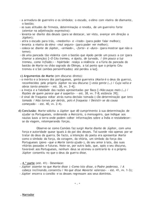 - a armadura de guerreiro e os símbolos: o escudo, o elmo com viseira de diamante,
o bastão;
- as suas atitudes de firmeza, determinação e revolta, de um guerreiro forte
(atentar na adjetivação expressiva):
- levanta-se diante dos deuses (para se destacar, ser visto, avançar em direção a
Júpiter);
- atira o escudo para trás, «medonho» e «irado» (para poder falar melhor);
- levanta a viseira do elmo «mui seguro» (para poder ver melhor);
- coloca-se diante de Júpiter, «armado», «forte» e «duro» (para mostrar que não o
teme);
- dá uma pancada tão violenta com o bastão que Apolo perde um pouco a cor (para
chamar a atenção) [«O Céu tremeu, e Apolo, de turvado, / Um pouco a luz
tremeu, como infiado;» - hipérbole: realça a violência e a fúria da pancada do
bastão de Marte no chão sagrado do Olimpo, a tal ponto que o próprio Céu
tremeu e o Sol (ambos personificados) até perdeu a luz].
c) Argumentos de Marte (em discurso direto):
- o mérito e a bravura dos portugueses, gente guerreira (Marte é o deus da guerra),
reconhecidos pelo próprio Júpiter no seu discurso [«esta gente (…) / Cuja valia e
obras tanto amaste» - est. 38, vv. 3-4];
- a inveja e a falsidade das razões apresentadas por Baco [«Não ouças mais (…) /
Razões de quem parece que é suspeito» - est. 38, vv. 7-8; estância 39];
- é sinal de fraqueza voltar atrás numa decisão tomada («Da determinação que tens
tomada / Não tornes por detrás, pois é fraqueza / Desistir-se da cousa
começada» - est. 40, vv. 2-4).
d) Conclusão: Marte solicita a Júpiter que dê cumprimento à sua determinação de
ajudar os Portugueses, ordenando a Mercúrio, o mensageiro, que indique aos
nautas lusos a terra onde podem colher informações sobre a Índia e restabelecer-
se da viagem, retemperando forças.
Observe-se como Camões faz surgir Marte diante de Júpiter, com uma
força e autoridade quase iguais à do pai dos deuses. Tal sucede não apenas por se
tratar do deus da guerra. De facto, a intenção do poeta era apresentar Marte
como o símbolo da força, da coragem, da vitória, um símbolo da força dos
Portugueses (povo «que a Marte tanto ajuda»), do seu amor à luta, das suas
vitórias passadas e futuras. Note-se, por outro lado, que, após o seu discurso,
favorável aos Portugueses, nenhum deus se atreveu a contrariá-lo e o próprio
Júpiter consentiu no que o deus da guerra disse.
. 4.ª parte (est. 41) – Desenlace:
- Júpiter assente no que Marte disse («Como isto disse, o Padre poderoso, / A
cabeça inclinando, consentiu / No que disse Mavorte valeroso» - est. 41, vv. 1-3);
- Júpiter encerra o consílio e os deuses regressam aos seus domínios.
* - *
. Narrador
 