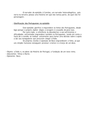 O narrador do episódio é Camões, um narrador heterodiegético, pois
narra na terceira pessoa uma história em que não tomou parte, da qual não foi
personagem.
. Glorificação dos Portugueses no episódio
Este episódio glorifica e engrandece os feitos dos Portugueses, desde
logo porque o próprio Júpiter elogia a coragem e a ousadia do povo luso.
Por outro lado, a referência às descobertas e aos sofrimentos e
dificuldades enfrentados engrandece também os Portugueses, tendo em conta o
facto de o consílio se realizar unicamente para tomar uma decisão sobre o apoio
a dar aos navegadores que procuram chegar à Índia.
Os próprios receios e oposição de Baco engrandecem o feito, já que
uns simples humanos conseguem provocar o temor e a inveja de um deus.
- Objeto: a Índia e, no plano da História de Portugal, a fundação de um novo reino.
- Adjuvantes: Vénus e Marte.
- Oponente: Baco.
 