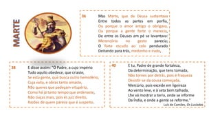 38 E disse assim: "Ó Padre, a cujo império
Tudo aquilo obedece, que criaste,
Se esta gente, que busca outro hemisfério,
Cuja valia, e obras tanto amaste,
Não queres que padeçam vitupério,
Como há já tanto tempo que ordenaste,
Não ouças mais, pois és juiz direito,
Razões de quem parece que é suspeito.
36 Mas Marte, que da Deusa sustentava
Entre todos as partes em porfia,
Ou porque o amor antigo o obrigava,
Ou porque a gente forte o merecia,
De entre os Deuses em pé se levantava:
Merencório no gesto parecia;
O forte escudo ao colo pendurado
Deitando para trás, medonho e irado,
40 E tu, Padre de grande fortaleza,
Da determinação, que tens tomada,
Não tornes por detrás, pois é fraqueza
Desistir-se da cousa começada.
Mercúrio, pois excede em ligeireza
Ao vento leve, e à seta bem talhada,
Lhe vá mostrar a terra, onde se informe
Da Índia, e onde a gente se reforme."
Luís de Camões, Os Lusíadas
 