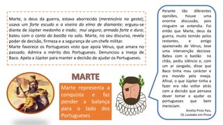 Perante tão diferentes
opiniões, houve uma
enorme discussão, pois
ninguém se entendia. Foi
então que Marte, deus da
guerra, muito temido pelos
restantes, e antigo
apaixonado de Vénus, teve
uma intervenção decisiva.
Bateu com o bastão no
chão, pediu silêncio e, com
um ar zangado, disse que
Baco tinha mau carácter e
era movido pela inveja.
Afinal, o que Júpiter tinha a
fazer era não voltar atrás
com a decisão que pensava
dever tomar e ajudar os
portugueses que bem
mereciam.
Amélia Pinto Pais,
Os Lusíadas em Prosa
Marte, o deus da guerra, estava aborrecido (merencório no gesto);
usava um forte escudo e a viseira do elmo de diamante; ergueu-se
diante de Júpiter medonho e irado; mui seguro; armado forte e duro;
bateu com o conto do bastão no solo. Marte, no seu discurso, revela
poder de decisão, firmeza e a segurança de um chefe militar.
Marte favorece os Portugueses visto que apoia Vénus, que amara no
passado. Admira o mérito dos Portugueses. Denunciou a inveja de
Baco. Apela a Júpiter para manter a decisão de ajudar os Portugueses.
Marte representa a
conquista e faz
pender a balança
para o lado dos
Portugueses
 