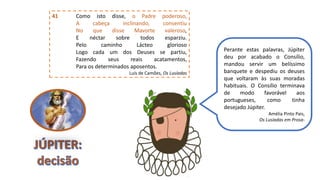 41 Como isto disse, o Padre poderoso,
A cabeça inclinando, consentiu
No que disse Mavorte valeroso,
E néctar sobre todos esparziu.
Pelo caminho Lácteo glorioso
Logo cada um dos Deuses se partiu,
Fazendo seus reais acatamentos,
Para os determinados aposentos.
Luís de Camões, Os Lusíadas
Perante estas palavras, Júpiter
deu por acabado o Consílio,
mandou servir um belíssimo
banquete e despediu os deuses
que voltaram às suas moradas
habituais. O Consílio terminava
de modo favorável aos
portugueses, como tinha
desejado Júpiter.
Amélia Pinto Pais,
Os Lusíadas em Prosa-
 