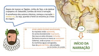 I, 19
INÍCIO DA
NARRAÇÃO
Depois de invocar as Tágides, ninfas do Tejo, e de dedicar
a epopeia a D. Sebastião, Camões dá inicio à narração.
À semelhança dos autores clássicos, começa a narração in
medias res, ou seja, quando o herói se encontra já a meio
da viagem.
19 JÁ NO LARGO OCEANO NAVEGAVAM,
As inquietas ondas apartando,
Os ventos brandamente respiravam,
Das naus as velas côncavas inchando,
Da branca escuma os mares se mostravam
Cobertos, onde as proas vão cortando
As marítimas águas consagradas,
Que do gado de Próteu são cortadas.
Luís de Camões, Os Lusíadas
 