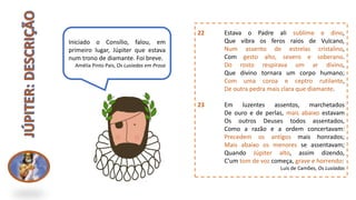 22 Estava o Padre ali sublime e dino,
Que vibra os feros raios de Vulcano,
Num assento de estrelas cristalino,
Com gesto alto, severo e soberano.
Do rosto respirava um ar divino,
Que divino tornara um corpo humano;
Com uma coroa e ceptro rutilante,
De outra pedra mais clara que diamante.
23 Em luzentes assentos, marchetados
De ouro e de perlas, mais abaixo estavam
Os outros Deuses todos assentados,
Como a razão e a ordem concertavam:
Precedem os antígos mais honrados;
Mais abaixo os menores se assentavam;
Quando Júpiter alto, assim dizendo,
C'um tom de voz começa, grave e horrendo:
Luís de Camões, Os Lusíadas
Iniciado o Consílio, falou, em
primeiro lugar, Júpiter que estava
num trono de diamante. Foi breve.
Amélia Pinto Pais, Os Lusíadas em Prosa
 
