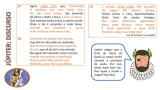 27 Agora vedes bem que, cometendo
O duvidoso mar num lenho leve,
Por vias nunca usadas, não temendo
De Áfrico e Noto a força, a mais se atreve:
Que havendo tanto já que as partes vendo
Onde o dia é comprido e onde breve,
Inclinam seu propósito e porfia
A ver os berços onde nasce o dia.
28 Prometido lhe está do Fado eterno,
Cuja alta Lei não pode ser quebrada,
Que tenham longos tempos o governo
Do mar, que vê do Sol a roxa entrada.
Nas águas têm passado o duro inverno;
A gente vem perdida e trabalhada;
Já parece bem feito que lhe seja
Mostrada a nova terra, que deseja.
29 E porque, como vistes, têm passados
Na viagem tão ásperos perigos,
Tantos climas e céus experimentados,
Tanto furor de ventos inimigos,
Que sejam, determino, agasalhados
Nesta costa africana, como amigos.
E tendo guarnecida a lassa frota,
Tornarão a seguir sua longa rota.“
Luís de Camões, Os Lusíadas
Júpiter alegou que a
frota de Vasco da
Gama já estava muito
cansada e precisava
de ajuda. Por isso,
talvez fosse bom dar-
lhes ajuda e tornar a
viagem mais fácil.
 