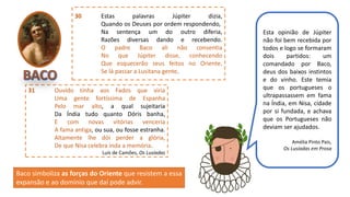 30 Estas palavras Júpiter dizia,
Quando os Deuses por ordem respondendo,
Na sentença um do outro diferia,
Razões diversas dando e recebendo.
O padre Baco ali não consentia
No que Júpiter disse, conhecendo
Que esquecerão seus feitos no Oriente,
Se lá passar a Lusitana gente.
31 Ouvido tinha aos Fados que viria
Uma gente fortíssima de Espanha
Pelo mar alto, a qual sujeitaria
Da Índia tudo quanto Dóris banha,
E com novas vitórias venceria
A fama antiga, ou sua, ou fosse estranha.
Altamente lhe dói perder a glória,
De que Nisa celebra inda a memória.
Luís de Camões, Os Lusíadas
Esta opinião de Júpiter
não foi bem recebida por
todos e logo se formaram
dois partidos: um
comandado por Baco,
deus dos baixos instintos
e do vinho. Este temia
que os portugueses o
ultrapassassem em fama
na Índia, em Nisa, cidade
por si fundada, e achava
que os Portugueses não
deviam ser ajudados.
Amélia Pinto Pais,
Os Lusíadas em Prosa
Baco simboliza as forças do Oriente que resistem a essa
expansão e ao domínio que daí pode advir.
 