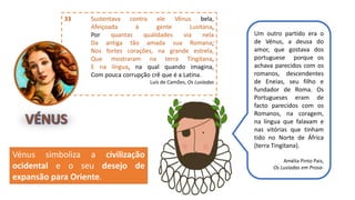 33 Sustentava contra ele Vênus bela,
Afeiçoada à gente Lusitana,
Por quantas qualidades via nela
Da antiga tão amada sua Romana;
Nos fortes corações, na grande estrela,
Que mostraram na terra Tingitana,
E na língua, na qual quando imagina,
Com pouca corrupção crê que é a Latina.
Luís de Camões, Os Lusíadas
Um outro partido era o
de Vénus, a deusa do
amor, que gostava dos
portuguese porque os
achava parecidos com os
romanos, descendentes
de Eneias, seu filho e
fundador de Roma. Os
Portugueses eram de
facto parecidos com os
Romanos, na coragem,
na língua que falavam e
nas vitórias que tinham
tido no Norte de África
(terra Tingitana).
Amélia Pinto Pais,
Os Lusíadas em Prosa-
Vénus simboliza a civilização
ocidental e o seu desejo de
expansão para Oriente.
 