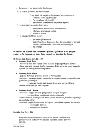 •   Convencer: - a argumentação do discurso

        a) o valor guerreiro dos Portugueses:

                    “cum poder tão singelo e tão pequeno” na luta contra o:
                    - “o Mouro forte e guarnecido”
                    - “ o castelhano tão temido”
                    - os Romanos (senhores de um grande império)
        b) a coragem, a ousadia deste povo:

                      - atravessar o mar duvidoso num lenho leve
                      - não teme a força dos ventos
                      - a mais se atreve
        c) a sua persistência apesar:

                     -    do tempo já decorrido;
                     -    das dificuldades da viagem: duro Inverno, ásperos perigos,
                          climas experimentados, furor dos ventos inimigos
                     -    do cansaço

O discurso de Júpiter visa convencer o público e justificar a sua posição:
ajudar os Portugueses, ou seja, fazer cumprir as decisões dos Fados.

O debate dos deuses (est.30 – 40)
   • intervenção de Baco
     - motivo : o deus mais lesado com a chegada do povo português à Índia
     - Baco opõe-se à chegada dos Portugueses à Índia, visto que estes apagarão
     o poder e a fama que ele aí conquistara

   •   intervenção de Vénus
       - posição de Vénus: pretende ajudar os Portugueses
       - motivos: - o povo português assemelha-se ao povo romano pelas qualidades
       guerreiras, pela língua
                  - o povo português, pelo seu carácter amoroso, torná-la-ão
       célebre, onde quer que eles cheguem

   •   intervenção de Marte
       - motivos: - o apoio a Vénus “porque amor antigo o obrigava”
                  - a rejeição do tumulto que reinava no consílio
       - caracterização psicológica de Marte: poder de decisão, firmeza, segurança
       de um chefe militar
       - discurso: - apelo à autoridade de Júpiter como chefe supremo dos deuses
                    - condenação de Baco
                    - uma proposta de acção

Decisão final (est. 41)


       Este consílio termina com a decisão de Júpiter favorável aos
       portugueses e cada um dos deuses regressa ao seu domínio
       celeste.
______________
Cristina Seiça
 