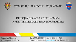 CONSILIUL RAIONAL DUBĂSARI
DIRECŢIA DEZVOLARE ECONOMICĂ
INVESTIŢII ŞI RELAŢII TRANSFRONTALIERE
Republica Moldova
s. Coşniţa, str. Păcii 70
Tel. (373) 24844746, Fax (373) 24844758
E-mail: economcrd@yahoo.com www.dubasari.md
 