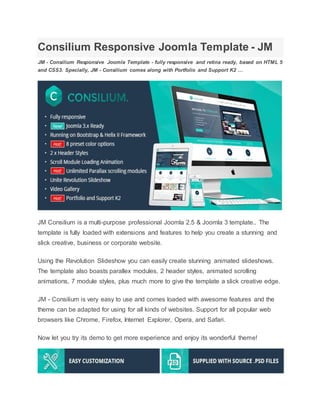 Consilium Responsive Joomla Template - JM
JM - Consilium Responsive Joomla Template - fully responsive and retina ready, based on HTML 5
and CSS3. Specially, JM - Consilium comes along with Portfolio and Support K2 …
JM Consilium is a multi-purpose professional Joomla 2.5 & Joomla 3 template.. The
template is fully loaded with extensions and features to help you create a stunning and
slick creative, business or corporate website.
Using the Revolution Slideshow you can easily create stunning animated slideshows.
The template also boasts parallex modules, 2 header styles, animated scrolling
animations, 7 module styles, plus much more to give the template a slick creative edge.
JM - Consilium is very easy to use and comes loaded with awesome features and the
theme can be adapted for using for all kinds of websites. Support for all popular web
browsers like Chrome, Firefox, Internet Explorer, Opera, and Safari.
Now let you try its demo to get more experience and enjoy its wonderful theme!
 