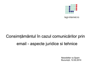 Consimțământul în cazul comunicărilor prin
email - aspecte juridice si tehnice

Newsletter vs Spam
București, 12.02.2014

 