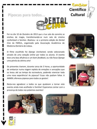 Pipocas para todos...

Foi no dia 10 de Outubro de 2013 que a tua sala de convívio se
encheu de magia, transformando-se num sala de cinema
confortável e familiar…Realizou- se a primeira edição do Dental
Cine da FMDUL, organizado pela Associação Académica de
Medicina Dentária de Lisboa.
O filme escolhido foi Django Unchained, sendo selecionado
através de uma votação online por todos os alunos. O evento
teve uma boa afluência e um bom feedback, ou não fosse Django
uma pérola da sétima arte!
Os presentes tiveram, durante cerca de 3 horas, a oportunidade
de embarcar numa viagem repleta de emoções e sensações que
os levou até ao tempo da escravatura, podendo vivenciar toda
uma nova experiência! As pipocas? Essas não podiam faltar. A
AAMDL ofereceu pipocas para todos os gostos!
Resta-nos agradecer a todos os que ajudaram a tornar este
evento ainda mais acolhedor e familiar! Esperamos contar com a
presença de todos nos próximos eventos!

Científico
Cultural

 
