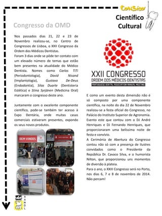 Congresso da OMD
Nos passados dias 21, 22 e 23 de
Novembro realizou-se, no Centro de
Congressos de Lisboa, o XXII Congresso da
Ordem dos Médicos Dentistas.
Foram 3 dias onde se pôde ter contato com
um elevado número de temas que estão
bem presentes na atualidade do Médico
Dentista. Nomes como Carlos TiTi
(Periodontologia),
David
Nisand
(Implantologia),
Gustavo
De-Deus
(Endodontia), Silas Duarte (Dentisteria
Estética) e Stina Syrjänen (Medicina Oral)
marcaram o congresso deste ano.

Juntamente com o excelente componente
científico, pode-se também ter acesso à
Expo Dentária, onde muitas casas
comerciais estiveram presentes, expondo
os seus novos produtos.

Científico
Cultural

E como um evento desta dimensão não é
só composto por uma componente
científica, na noite do dia 22 de Novembro
realizou-se a festa oficial do Congresso, no
Palácio do Instituto Superior de Agronomia.
Evento este que contou com o DJ André
Henriques e DJ Fernando Henriques, que
proporcionaram uma belíssima noite de
festa e convívio.
A Cerimónia de Abertura do Congresso
contou não só com a presença de ilustres
convidados como o Presidente da
República Dr. Cavaco Silva, e o humorista
Nilton, que proporcionou uns momentos
de diversão à plateia.
Para o ano, o XXIII Congresso será no Porto,
nos dias 6, 7 e 8 de novembro de 2014.
Não percam!

 