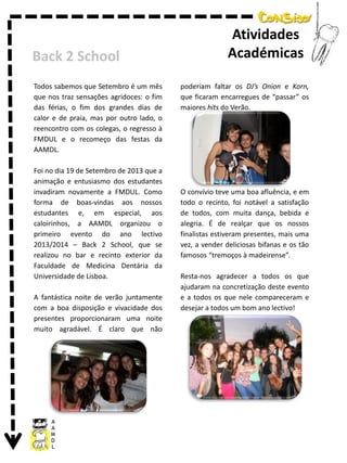 Back 2 School
Todos sabemos que Setembro é um mês
que nos traz sensações agridoces: o fim
das férias, o fim dos grandes dias de
calor e de praia, mas por outro lado, o
reencontro com os colegas, o regresso à
FMDUL e o recomeço das festas da
AAMDL.
Foi no dia 19 de Setembro de 2013 que a
animação e entusiasmo dos estudantes
invadiram novamente a FMDUL. Como
forma de boas-vindas aos nossos
estudantes e, em especial, aos
caloirinhos, a AAMDL organizou o
primeiro evento do ano lectivo
2013/2014 – Back 2 School, que se
realizou no bar e recinto exterior da
Faculdade de Medicina Dentária da
Universidade de Lisboa.
A fantástica noite de verão juntamente
com a boa disposição e vivacidade dos
presentes proporcionaram uma noite
muito agradável. É claro que não

Atividades
Académicas
poderiam faltar os DJ’s Onion e Korn,
que ficaram encarregues de “passar” os
maiores hits do Verão.

O convívio teve uma boa afluência, e em
todo o recinto, foi notável a satisfação
de todos, com muita dança, bebida e
alegria. É de realçar que os nossos
finalistas estiveram presentes, mais uma
vez, a vender deliciosas bifanas e os tão
famosos “tremoços à madeirense”.
Resta-nos agradecer a todos os que
ajudaram na concretização deste evento
e a todos os que nele compareceram e
desejar a todos um bom ano lectivo!

 