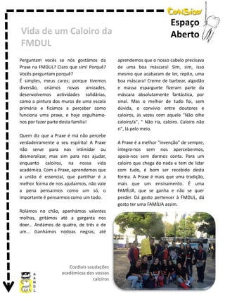 Vida de um Caloiro da
FMDUL
Perguntam vocês se nós gostámos da
Praxe na FMDUL? Claro que sim! Porquê?
Vocês perguntam porquê?
É simples, meus caros; porque tivemos
diversão, criámos novas amizades,
desenvolvemos actividades solidárias,
como a pintura dos muros de uma escola
primária e ficámos a perceber como
funciona uma praxe, e hoje orgulhamonos por fazer parte desta família!
Quem diz que a Praxe é má não percebe
verdadeiramente o seu espírito! A Praxe
não serve para nos intimidar ou
desmoralizar, mas sim para nos ajudar,
enquanto caloiros, na nossa vida
académica. Com a Praxe, aprendemos que
a união é essencial, que partilhar é a
melhor forma de nos ajudarmos, não vale
a pena pensarmos como um só, o
importante é pensarmos como um todo.
Rolámos no chão, apanhámos valentes
molhas, gritámos até a garganta nos
doer... Andámos de quatro, de três e de
um... Ganhámos nódoas negras, até

Cordiais saudações
académicas dos vossos
caloiros

Espaço
Aberto
aprendemos que o nosso cabelo precisava
de uma boa máscara! Sim, sim, isso
mesmo que acabaram de ler, repito, uma
boa máscara! Creme de barbear, algodão
e massa esparguete fizeram parte da
máscara absolutamente fantástica, por
sinal. Mas o melhor de tudo foi, sem
dúvida, o convívio entre doutores e
caloiros, às vezes com aquele "Não olhe
caloiro/a", " Não ria, caloiro. Caloiro não
ri", lá pelo meio.
A Praxe é a melhor "invenção" de sempre,
integra-nos sem nos apercebermos,
apoia-nos sem darmos conta. Para um
caloiro que chega do nada e tem de lidar
com tudo, é bom ser recebido desta
forma. A Praxe é mais que uma tradição,
mais que um ensinamento. É uma
FAMÍLIA, que se ganha e não se quer
perder. Dá gosto pertencer à FMDUL, dá
gosto ter uma FAMÍLIA assim.

 