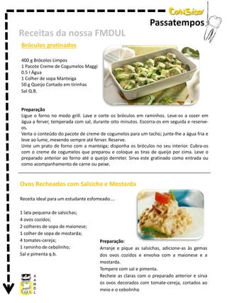 Passatempos
Receitas da nossa FMDUL
Bróculos gratinados
400 g Brócolos Limpos
1 Pacote Creme de Cogumelos Maggi
0.5 l Água
1 Colher de sopa Manteiga
50 g Queijo Cortado em tirinhas
Sal Q.B.

Preparação
Ligue o forno no modo grill. Lave e corte os bróculos em raminhos. Leve-os a cozer em
água a ferver, temperada com sal, durante oito minutos. Escorra-os em seguida e reserveos.
Verta o conteúdo do pacote de creme de cogumelos para um tacho; junte-lhe a água fria e
leve ao lume, mexendo sempre até ferver. Reserve.
Unte um prato de forno com a manteiga; disponha os bróculos no seu interior. Cubra-os
com o creme de cogumelos que preparou e coloque as tiras de queijo por cima. Leve o
preparado anterior ao forno até o queijo derreter. Sirva este gratinado como entrada ou
como acompanhamento de carne ou peixe.

Ovos Recheados com Salsicha e Mostarda
Receita ideal para um estudante esfomeado....
1 lata pequena de salsichas;
4 ovos cozidos;
2 colheres de sopa de maionese;
1 colher de sopa de mostarda;
4 tomates-cereja;
1 raminho de cebolinho;
Sal e pimenta q.b.

Preparação:
Arranje e pique as salsichas, adicione-as às gemas
dos ovos cozidos e envolva com a maionese e a
mostarda.
Tempere com sal e pimenta.
Recheie as claras com o preparado anterior e sirva
os ovos decorados com tomate-cereja, cortados ao
meio e o cebolinho

 