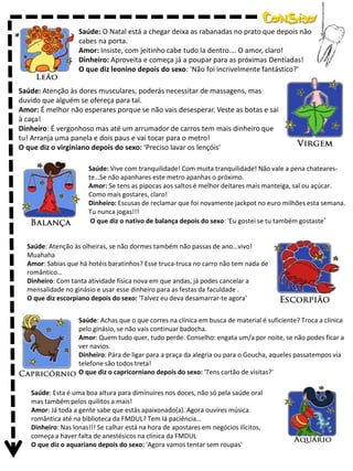 Saúde: O Natal está a chegar deixa as rabanadas no prato que depois não
cabes na porta.
Amor: Insiste, com jeitinho cabe tudo la dentro…. O amor, claro!
Dinheiro: Aproveita e começa já a poupar para as próximas Dentíadas!
O que diz leonino depois do sexo: 'Não foi incrivelmente fantástico?'
Saúde: Atenção às dores musculares, poderás necessitar de massagens, mas
duvido que alguém se ofereça para tal.
Amor: É melhor não esperares porque se não vais desesperar. Veste as botas e sai
à caça!
Dinheiro: É vergonhoso mas até um arrumador de carros tem mais dinheiro que
tu! Arranja uma panela e dois paus e vai tocar para o metro!
O que diz o virginiano depois do sexo: 'Preciso lavar os lençóis'
Saúde: Vive com tranquilidade! Com muita tranquilidade! Não vale a pena chateareste…Se não apanhares este metro apanhas o próximo.
Amor: Se tens as pipocas aos saltos é melhor deitares mais manteiga, sal ou açúcar.
Como mais gostares, claro!
Dinheiro: Escusas de reclamar que foi novamente jackpot no euro milhões esta semana.
Tu nunca jogas!!!
O que diz o nativo de balança depois do sexo: 'Eu gostei se tu também gostaste'

Saúde: Atenção às olheiras, se não dormes também não passas de ano…vivo!
Muahaha
Amor: Sabias que há hotéis baratinhos? Esse truca-truca no carro não tem nada de
romântico…
Dinheiro: Com tanta atividade física nova em que andas, já podes cancelar a
mensalidade no ginásio e usar esse dinheiro para as festas da faculdade .
O que diz escorpiano depois do sexo: 'Talvez eu deva desamarrar-te agora'
Saúde: Achas que o que corres na clínica em busca de material é suficiente? Troca a clínica
pelo ginásio, se não vais continuar badocha.
Amor: Quem tudo quer, tudo perde. Conselho: engata um/a por noite, se não podes ficar a
ver navios.
Dinheiro: Pára de ligar para a praça da alegria ou para o Goucha, aqueles passatempos via
telefone são todos treta!
O que diz o capricorniano depois do sexo: 'Tens cartão de visitas?'
Saúde: Esta é uma boa altura para diminuíres nos doces, não só pela saúde oral
mas também pelos quilitos a mais!
Amor: Já toda a gente sabe que estás apaixonado(a). Agora ouvires música
romântica até na biblioteca da FMDUL? Tem lá paciência…
Dinheiro: Nas lonas!!! Se calhar está na hora de apostares em negócios ilícitos,
começa a haver falta de anestésicos na clínica da FMDUL
O que diz o aquariano depois do sexo: 'Agora vamos tentar sem roupas'

 